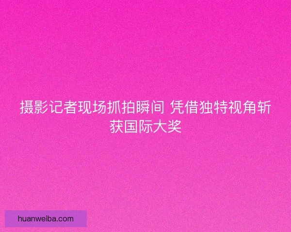 摄影记者现场抓拍瞬间 凭借独特视角斩获国际大奖