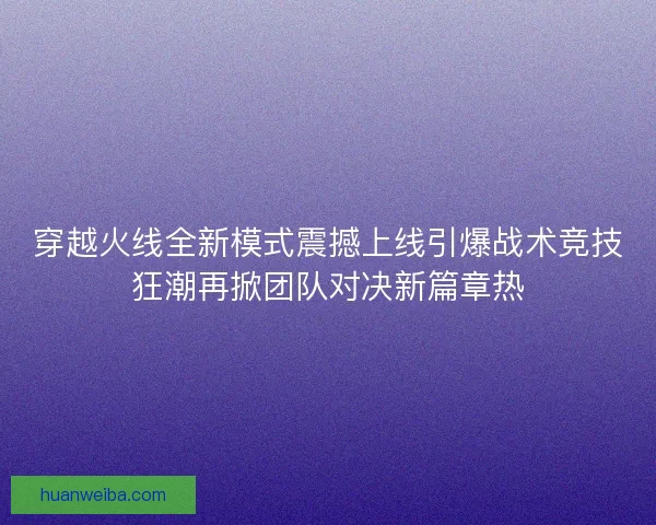 穿越火线全新模式震撼上线引爆战术竞技狂潮再掀团队对决新篇章热