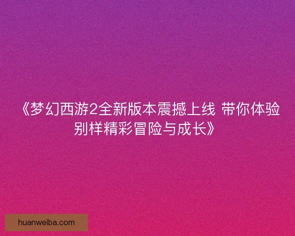 《梦幻西游2全新版本震撼上线 带你体验别样精彩冒险与成长》