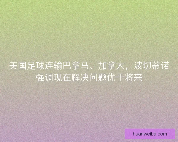 美国足球连输巴拿马、加拿大，波切蒂诺强调现在解决问题优于将来