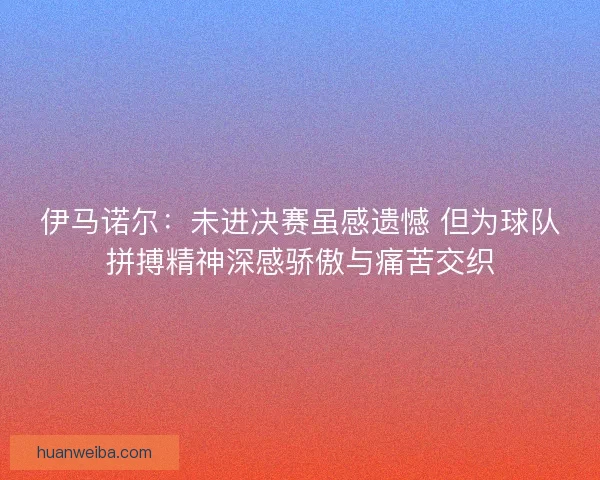 伊马诺尔：未进决赛虽感遗憾 但为球队拼搏精神深感骄傲与痛苦交织