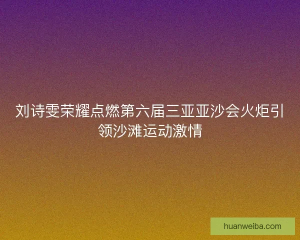 刘诗雯荣耀点燃第六届三亚亚沙会火炬引领沙滩运动激情