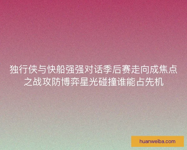 独行侠与快船强强对话季后赛走向成焦点之战攻防博弈星光碰撞谁能占先机