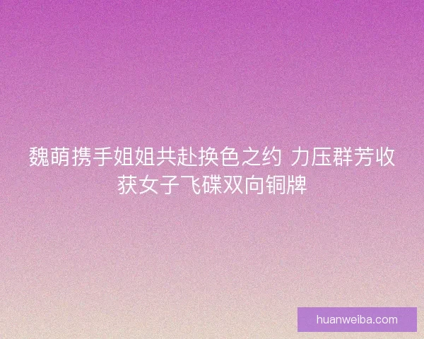 魏萌携手姐姐共赴换色之约 力压群芳收获女子飞碟双向铜牌