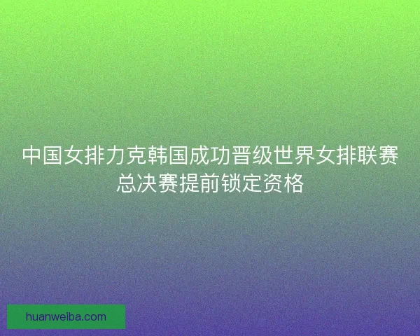 中国女排力克韩国成功晋级世界女排联赛总决赛提前锁定资格