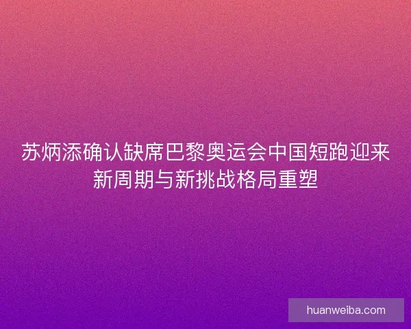 苏炳添确认缺席巴黎奥运会中国短跑迎来新周期与新挑战格局重塑