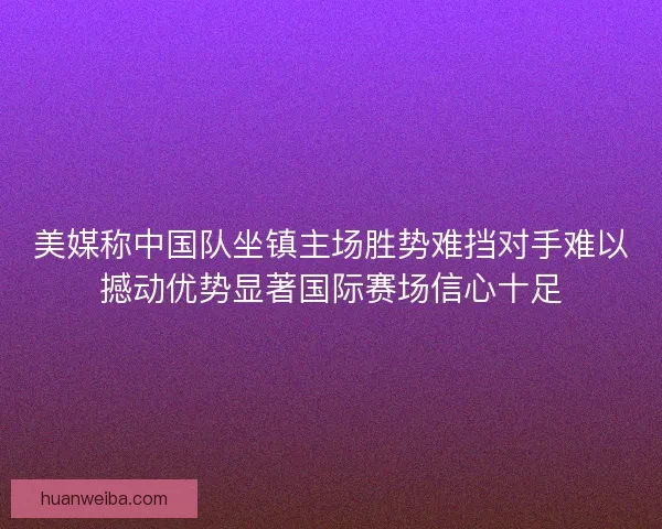 美媒称中国队坐镇主场胜势难挡对手难以撼动优势显著国际赛场信心十足