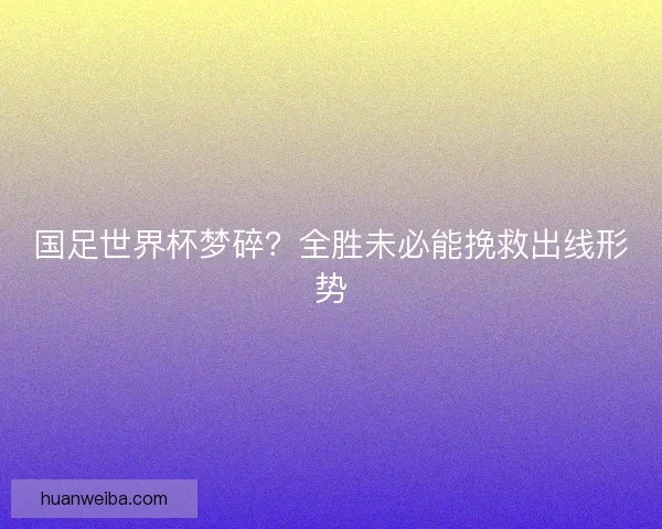 国足世界杯梦碎？全胜未必能挽救出线形势