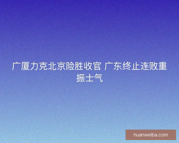 广厦力克北京险胜收官 广东终止连败重振士气