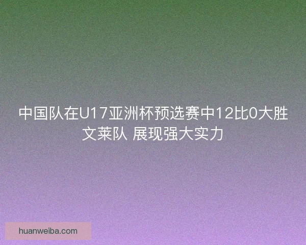 中国队在U17亚洲杯预选赛中12比0大胜文莱队 展现强大实力