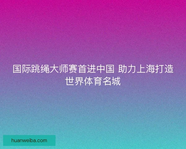 国际跳绳大师赛首进中国 助力上海打造世界体育名城