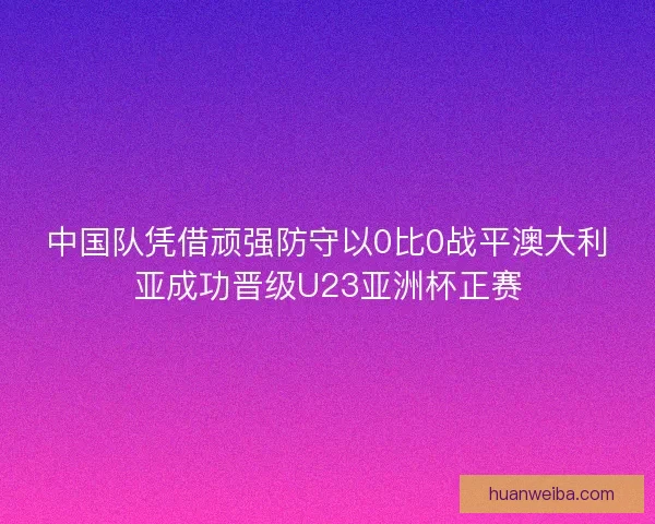 中国队凭借顽强防守以0比0战平澳大利亚成功晋级U23亚洲杯正赛