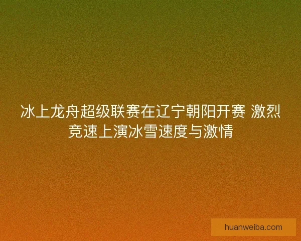 冰上龙舟超级联赛在辽宁朝阳开赛 激烈竞速上演冰雪速度与激情