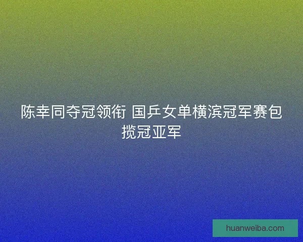 陈幸同夺冠领衔 国乒女单横滨冠军赛包揽冠亚军