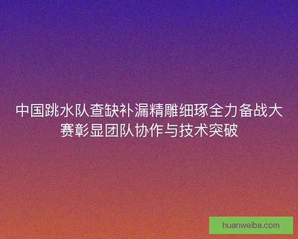 中国跳水队查缺补漏精雕细琢全力备战大赛彰显团队协作与技术突破